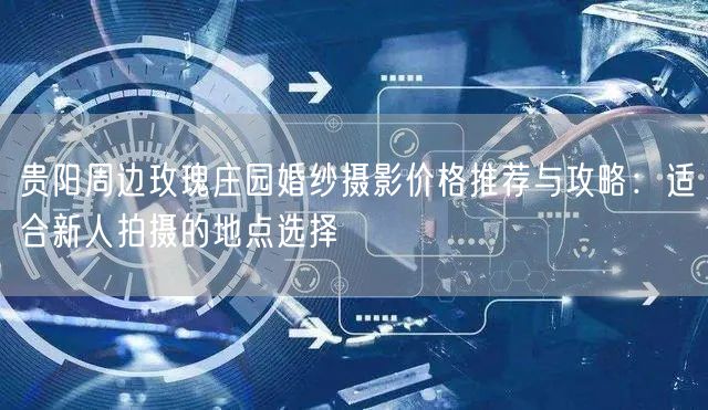 贵阳周边玫瑰庄园婚纱摄影价格推荐与攻略：适合新人拍摄的地点选择