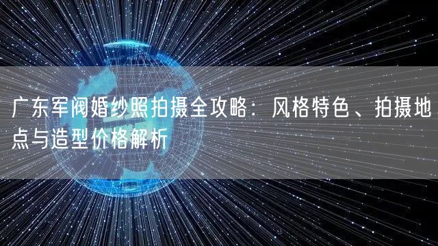 广东军阀婚纱照拍摄全攻略：风格特色、拍摄地点与造型价格解析