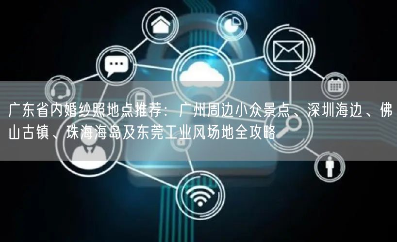 广东省内婚纱照地点推荐：广州周边小众景点、深圳海边、佛山古镇、珠海海岛及东莞工业风场地全攻略