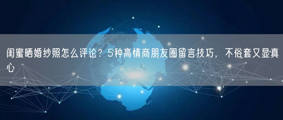 闺蜜晒婚纱照怎么评论？5种高情商朋友圈留言技巧，不俗套又显真心