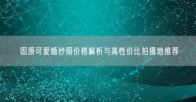 固原可爱婚纱照价格解析与高性价比拍摄地推荐