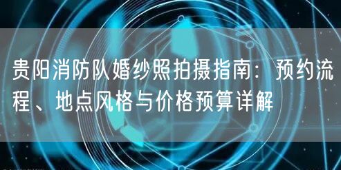 贵阳消防队婚纱照拍摄指南：预约流程、地点风格与价格预算详解