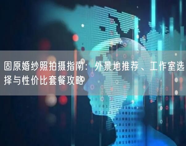 固原婚纱照拍摄指南：外景地推荐、工作室选择与性价比套餐攻略