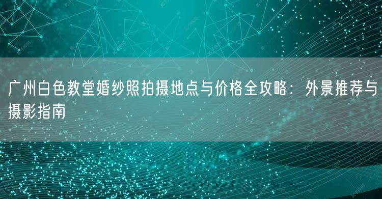 广州白色教堂婚纱照拍摄地点与价格全攻略：外景推荐与摄影指南