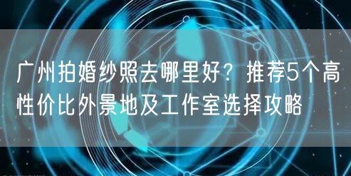 广州拍婚纱照去哪里好？推荐5个高性价比外景地及工作室选择攻略