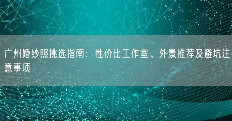 广州婚纱照挑选指南：性价比工作室、外景推荐及避坑注意事项