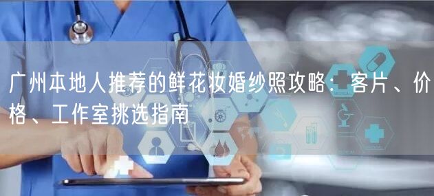广州本地人推荐的鲜花妆婚纱照攻略：客片、价格、工作室挑选指南