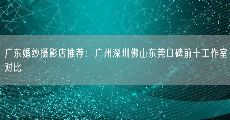 广东婚纱摄影店推荐：广州深圳佛山东莞口碑前十工作室对比
