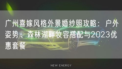 广州喜嫁风格外景婚纱照攻略：户外姿势、森林湖畔妆容搭配与2023优惠套餐