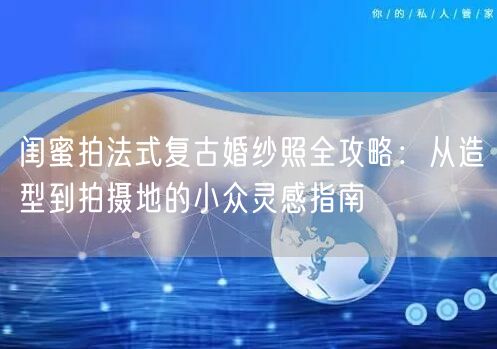 闺蜜拍法式复古婚纱照全攻略：从造型到拍摄地的小众灵感指南