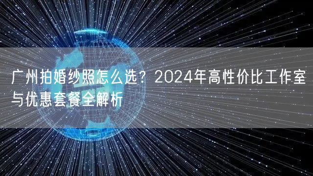 广州拍婚纱照怎么选？2024年高性价比工作室与优惠套餐全解析