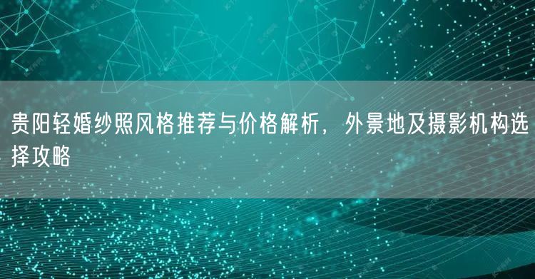 贵阳轻婚纱照风格推荐与价格解析，外景地及摄影机构选择攻略