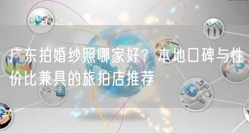 广东拍婚纱照哪家好？本地口碑与性价比兼具的旅拍店推荐