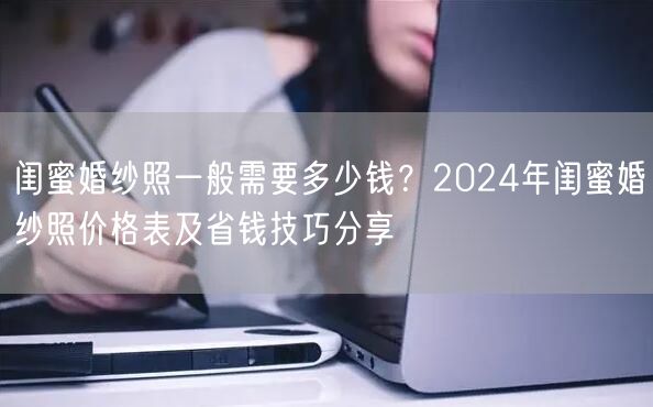 闺蜜婚纱照一般需要多少钱？2024年闺蜜婚纱照价格表及省钱技巧分享