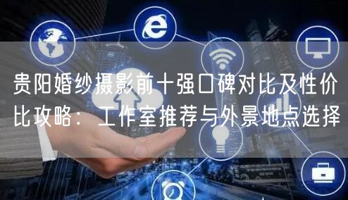 贵阳婚纱摄影前十强口碑对比及性价比攻略：工作室推荐与外景地点选择