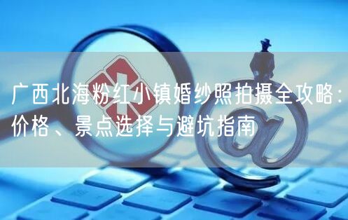 广西北海粉红小镇婚纱照拍摄全攻略：价格、景点选择与避坑指南