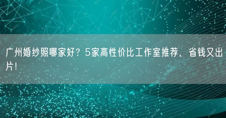 广州婚纱照哪家好？5家高性价比工作室推荐，省钱又出片！