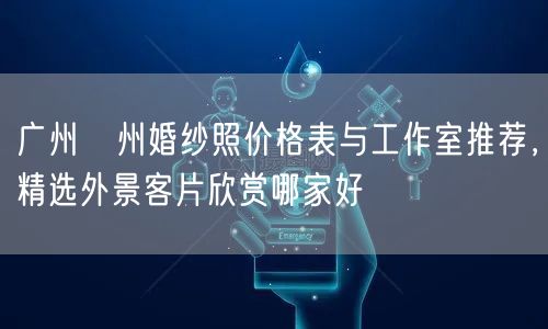 广州潖州婚纱照价格表与工作室推荐，精选外景客片欣赏哪家好