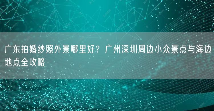 广东拍婚纱照外景哪里好？广州深圳周边小众景点与海边地点全攻略