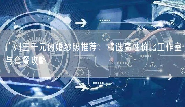 广州三千元内婚纱照推荐：精选高性价比工作室与套餐攻略