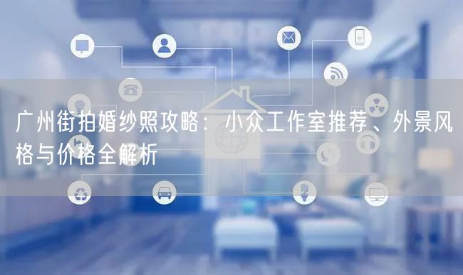 广州街拍婚纱照攻略：小众工作室推荐、外景风格与价格全解析