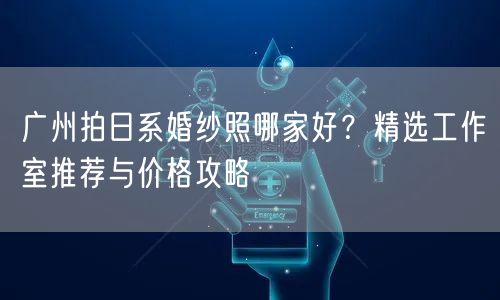 广州拍日系婚纱照哪家好？精选工作室推荐与价格攻略