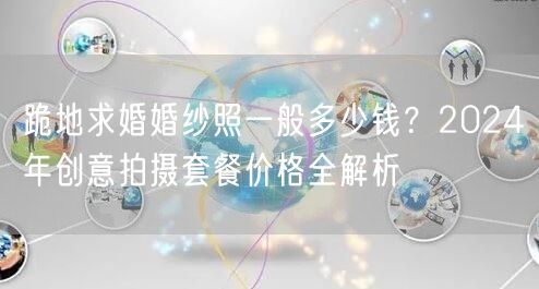 跪地求婚婚纱照一般多少钱？2024年创意拍摄套餐价格全解析