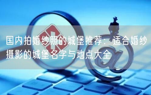国内拍婚纱照的城堡推荐:适合婚纱摄影的城堡名字与地点大全