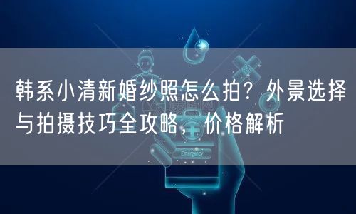 韩系小清新婚纱照怎么拍？外景选择与拍摄技巧全攻略，价格解析