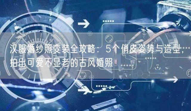 汉服婚纱照变装全攻略：5个俏皮姿势与造型，拍出可爱不显老的古风婚照