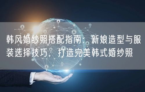 韩风婚纱照搭配指南：新娘造型与服装选择技巧，打造完美韩式婚纱照