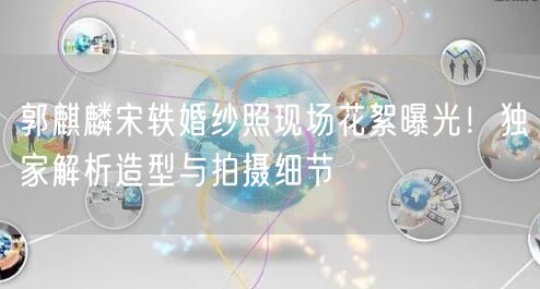 郭麒麟宋轶婚纱照现场花絮曝光！独家解析造型与拍摄细节