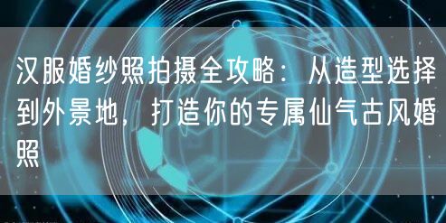 汉服婚纱照拍摄全攻略：从造型选择到外景地，打造你的专属仙气古风婚照