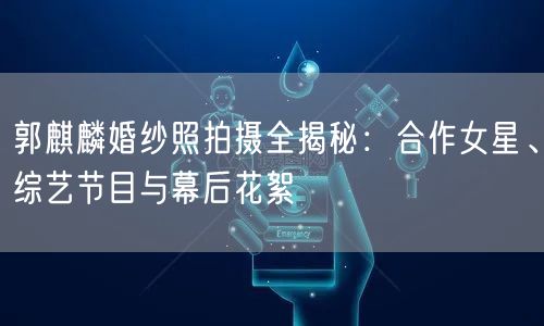 郭麒麟婚纱照拍摄全揭秘：合作女星、综艺节目与幕后花絮