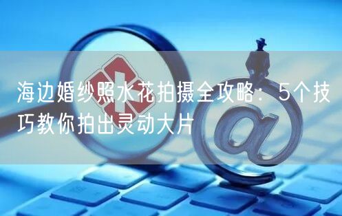 海边婚纱照水花拍摄全攻略:5个技巧教你拍出灵动大片