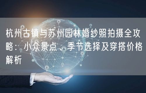杭州古镇与苏州园林婚纱照拍摄全攻略:小众景点、季节选择及穿搭价格解析