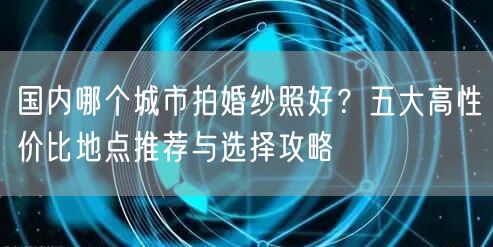 国内哪个城市拍婚纱照好？五大高性价比地点推荐与选择攻略
