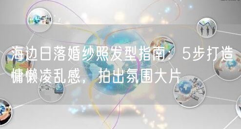 海边日落婚纱照发型指南：5步打造慵懒凌乱感，拍出氛围大片