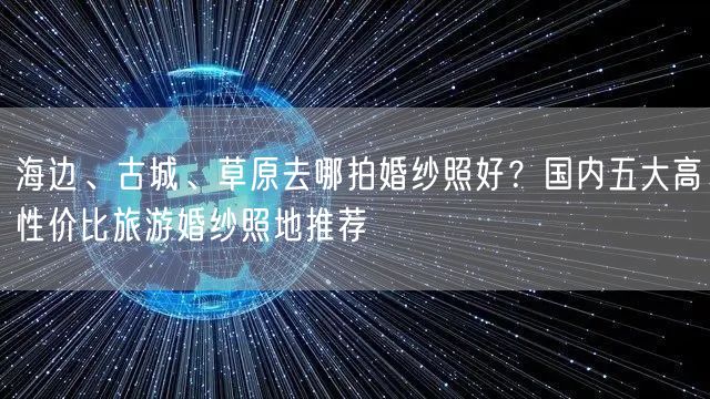 海边、古城、草原去哪拍婚纱照好？国内五大高性价比旅游婚纱照地推荐