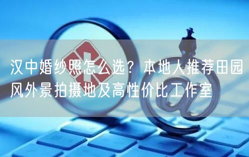 汉中婚纱照怎么选？本地人推荐田园风外景拍摄地及高性价比工作室