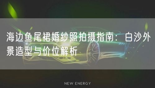 海边鱼尾裙婚纱照拍摄指南：白沙外景造型与价位解析