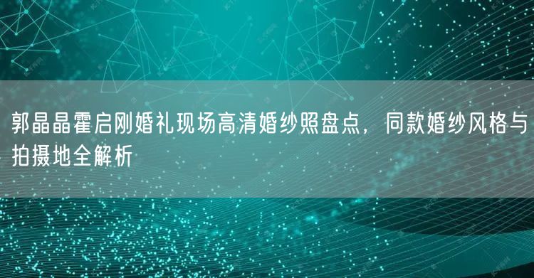 郭晶晶霍启刚婚礼现场高清婚纱照盘点，同款婚纱风格与拍摄地全解析