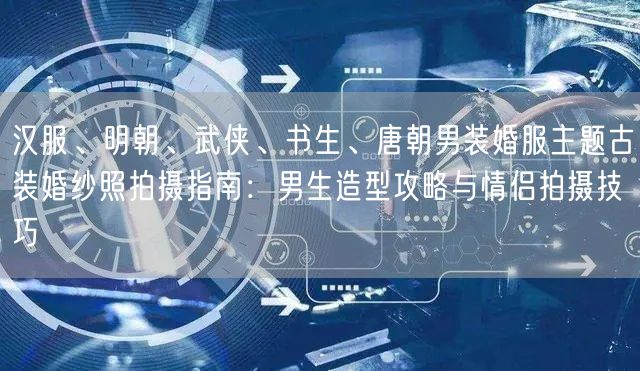 汉服、明朝、武侠、书生、唐朝男装婚服主题古装婚纱照拍摄指南：男生造型攻略与情侣拍摄技巧