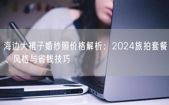 海边大裙子婚纱照价格解析：2024旅拍套餐、风格与省钱技巧