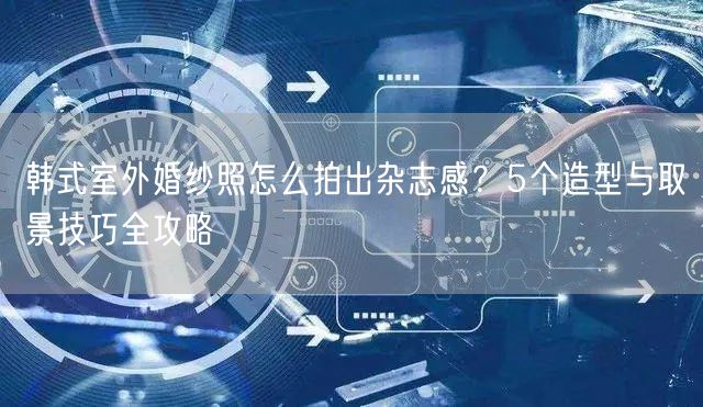韩式室外婚纱照怎么拍出杂志感?5个造型与取景技巧全攻略