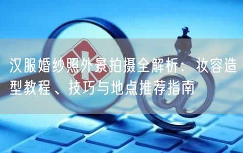 汉服婚纱照外景拍摄全解析:妆容造型教程、技巧与地点推荐指南