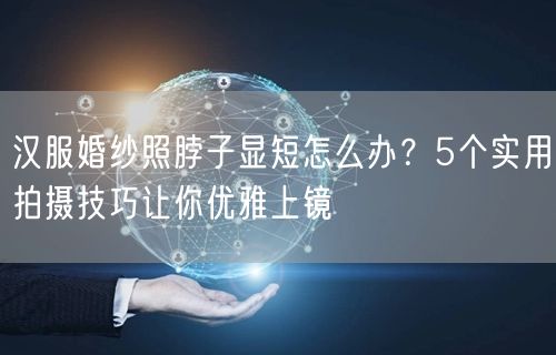 汉服婚纱照脖子显短怎么办？5个实用拍摄技巧让你优雅上镜