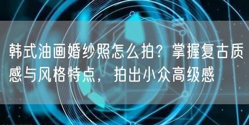 韩式油画婚纱照怎么拍？掌握复古质感与风格特点，拍出小众高级感