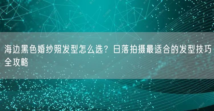 海边黑色婚纱照发型怎么选？日落拍摄最适合的发型技巧全攻略