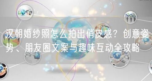 汉朝婚纱照怎么拍出俏皮感？创意姿势、朋友圈文案与趣味互动全攻略